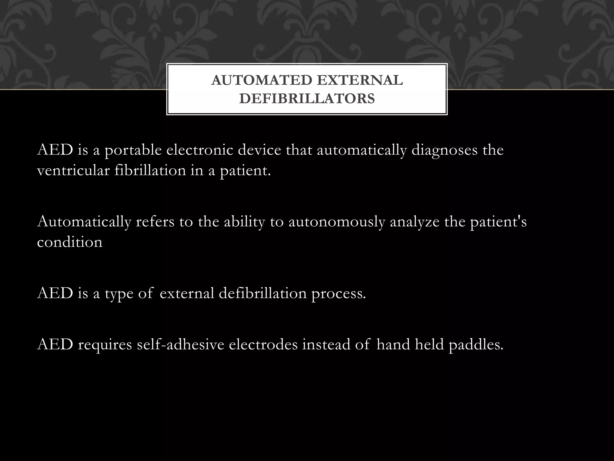 AED is a portable electronic device that automatically diagnoses the
ventricular fibrillation in a patient.
Automatically refers to the ability to autonomously analyze the patient's
condition
AED is a type of external defibrillation process.
AED requires self-adhesive electrodes instead of hand held paddles.
AUTOMATED EXTERNAL
DEFIBRILLATORS
 