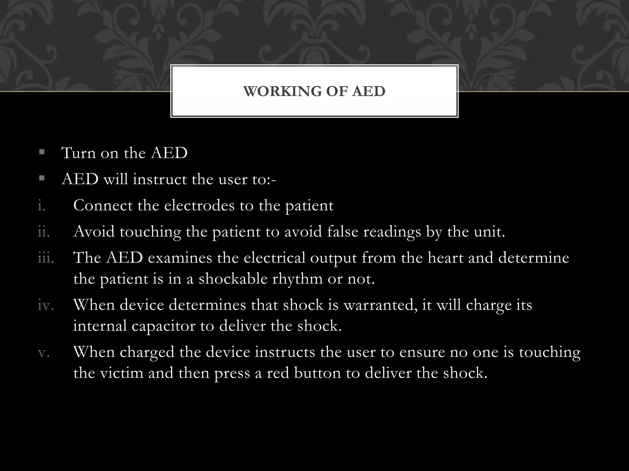  Turn on the AED
 AED will instruct the user to:-
i. Connect the electrodes to the patient
ii. Avoid touching the patient to avoid false readings by the unit.
iii. The AED examines the electrical output from the heart and determine
the patient is in a shockable rhythm or not.
iv. When device determines that shock is warranted, it will charge its
internal capacitor to deliver the shock.
v. When charged the device instructs the user to ensure no one is touching
the victim and then press a red button to deliver the shock.
WORKING OF AED
 