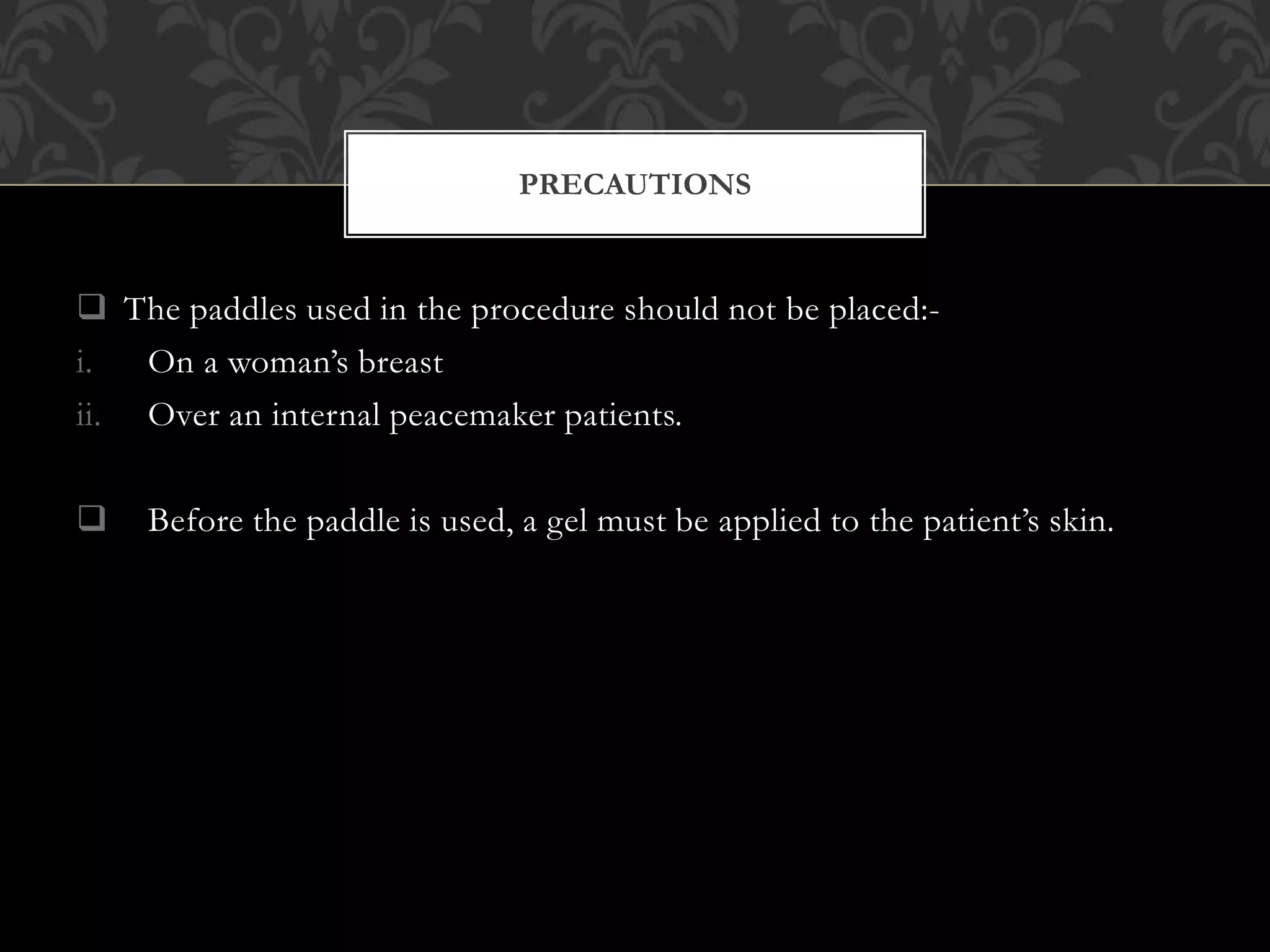  The paddles used in the procedure should not be placed:-
i. On a woman’s breast
ii. Over an internal peacemaker patients.
 Before the paddle is used, a gel must be applied to the patient’s skin.
PRECAUTIONS
 