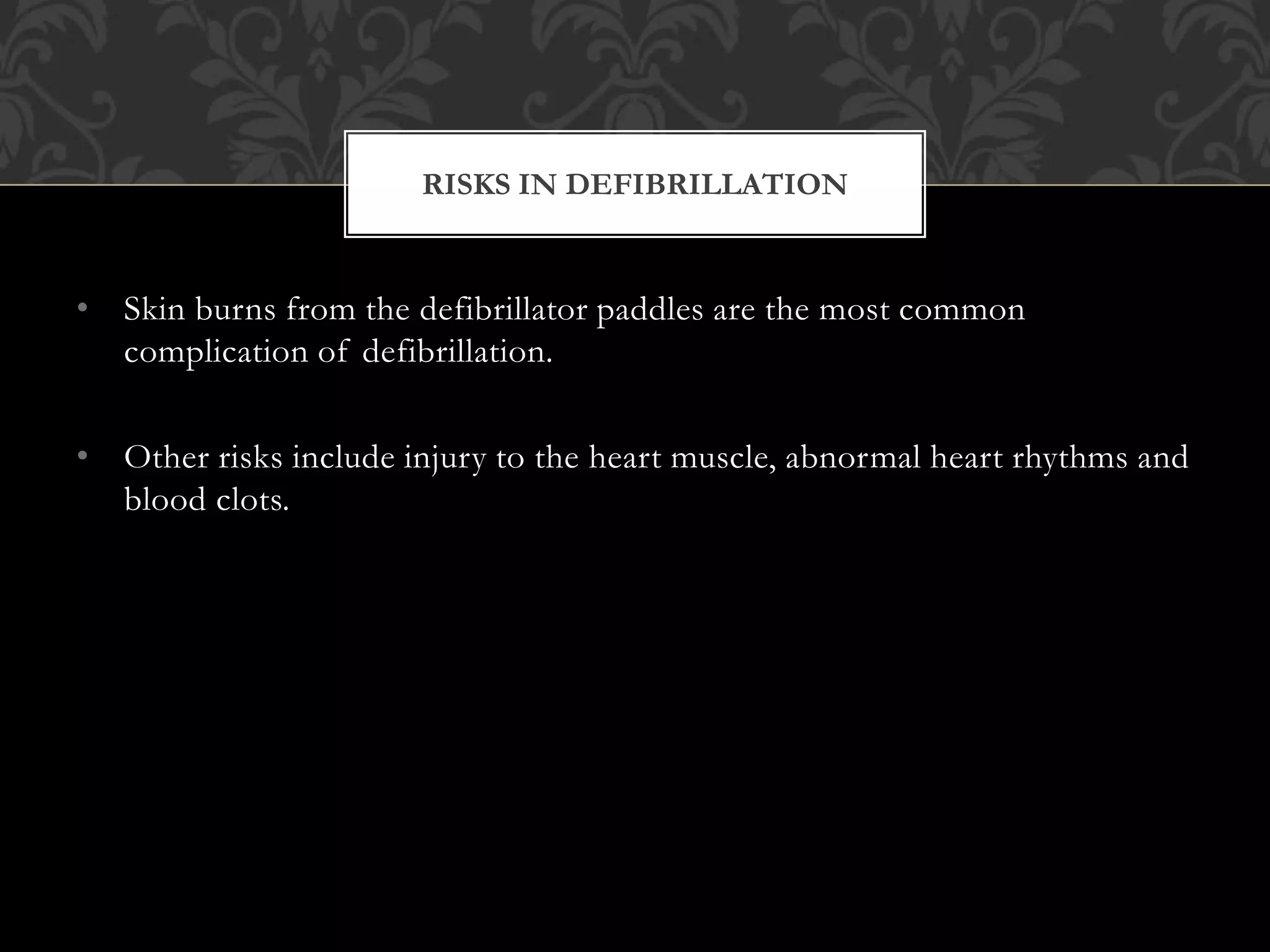 • Skin burns from the defibrillator paddles are the most common
complication of defibrillation.
• Other risks include injury to the heart muscle, abnormal heart rhythms and
blood clots.
RISKS IN DEFIBRILLATION
 