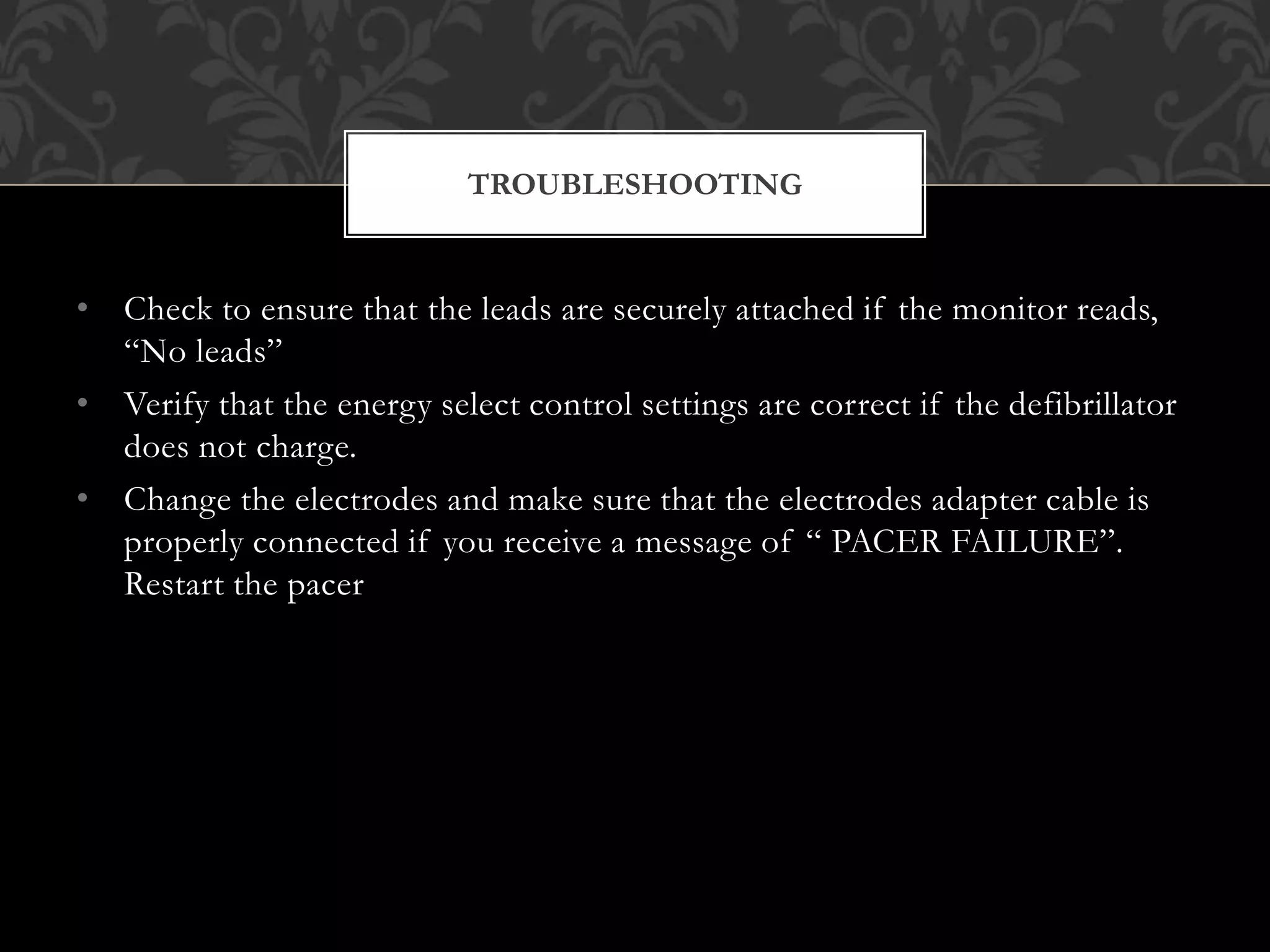 • Check to ensure that the leads are securely attached if the monitor reads,
“No leads”
• Verify that the energy select control settings are correct if the defibrillator
does not charge.
• Change the electrodes and make sure that the electrodes adapter cable is
properly connected if you receive a message of “ PACER FAILURE”.
Restart the pacer
TROUBLESHOOTING
 