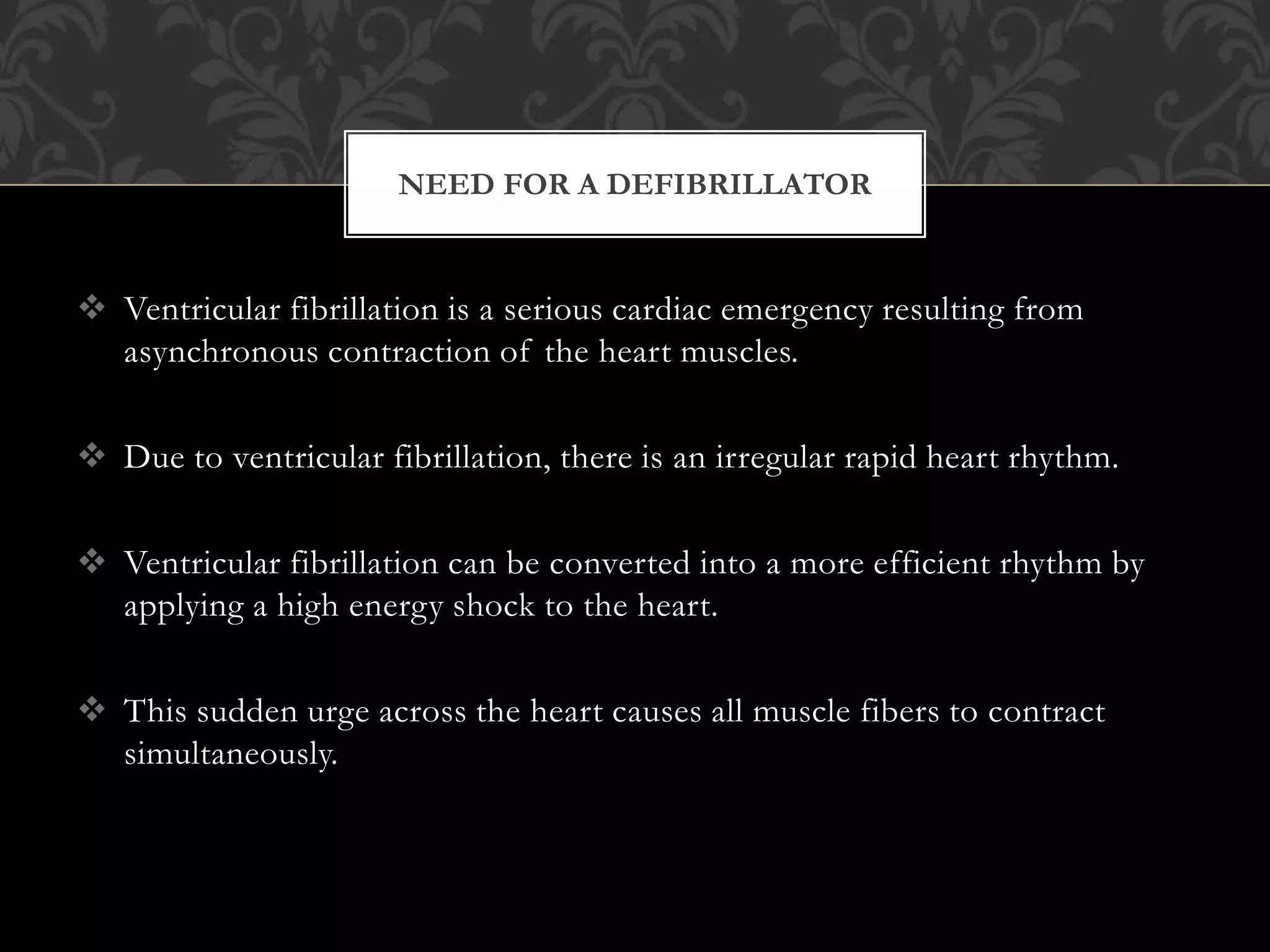  Ventricular fibrillation is a serious cardiac emergency resulting from
asynchronous contraction of the heart muscles.
 Due to ventricular fibrillation, there is an irregular rapid heart rhythm.
 Ventricular fibrillation can be converted into a more efficient rhythm by
applying a high energy shock to the heart.
 This sudden urge across the heart causes all muscle fibers to contract
simultaneously.
NEED FOR A DEFIBRILLATOR
 