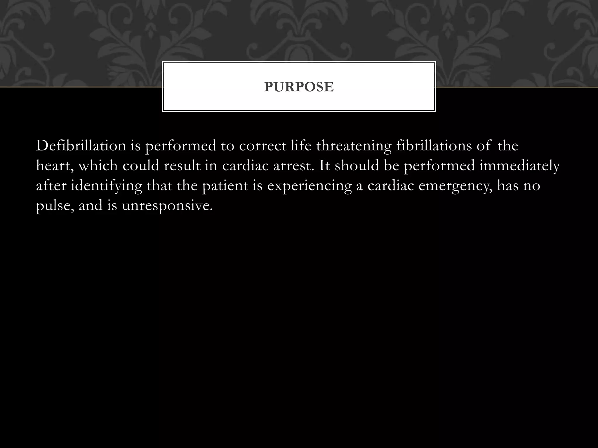Defibrillation is performed to correct life threatening fibrillations of the
heart, which could result in cardiac arrest. It should be performed immediately
after identifying that the patient is experiencing a cardiac emergency, has no
pulse, and is unresponsive.
PURPOSE
 