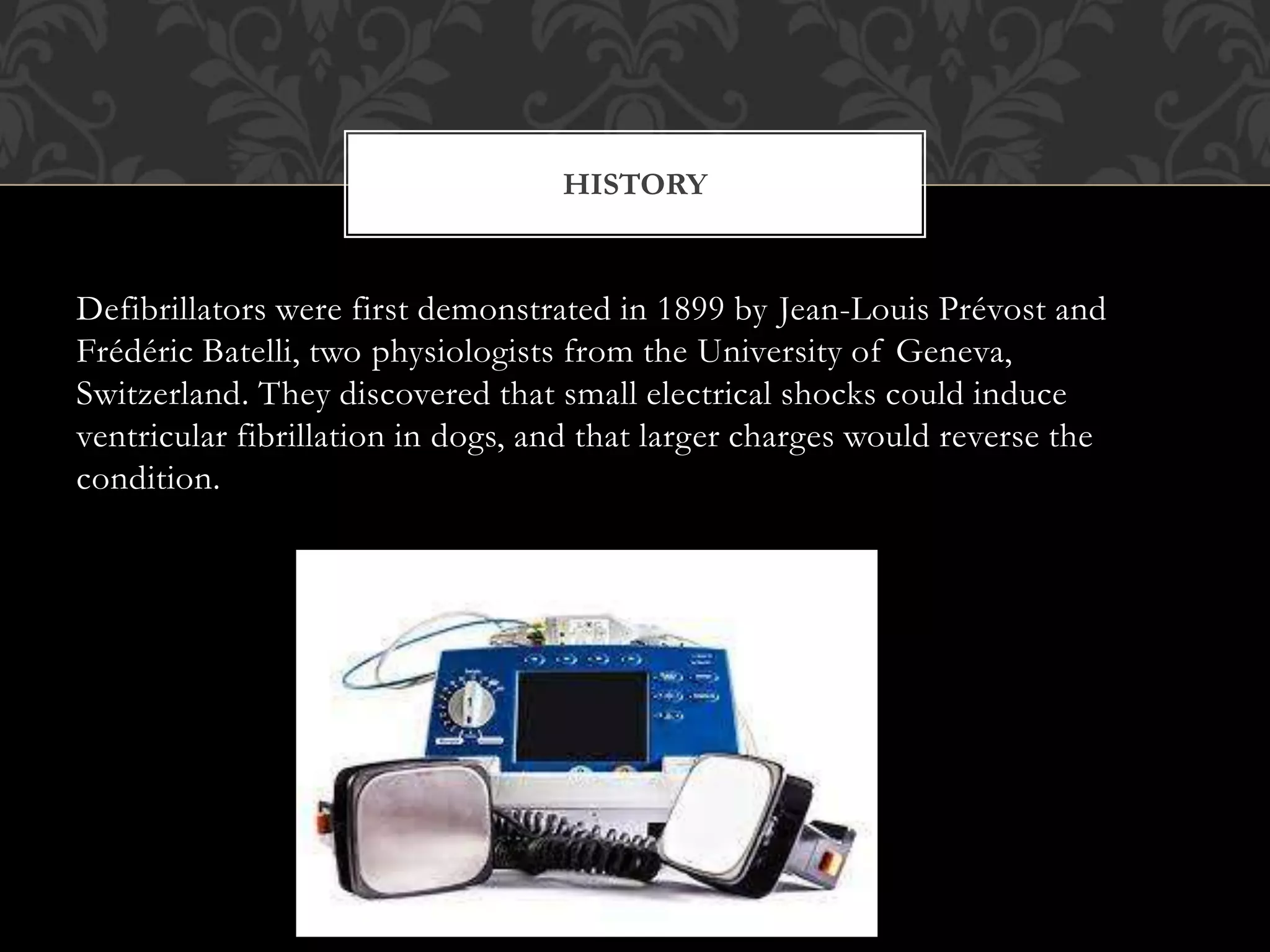 Defibrillators were first demonstrated in 1899 by Jean-Louis Prévost and
Frédéric Batelli, two physiologists from the University of Geneva,
Switzerland. They discovered that small electrical shocks could induce
ventricular fibrillation in dogs, and that larger charges would reverse the
condition.
HISTORY
 