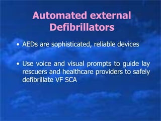 Automated external
Defibrillators
• AEDs are sophisticated, reliable devices
• Use voice and visual prompts to guide lay
rescuers and healthcare providers to safely
defibrillate VF SCA
 