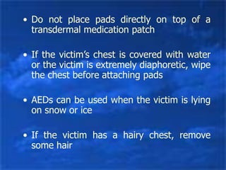 • Do not place pads directly on top of a
transdermal medication patch
• If the victim’s chest is covered with water
or the victim is extremely diaphoretic, wipe
the chest before attaching pads
• AEDs can be used when the victim is lying
on snow or ice
• If the victim has a hairy chest, remove
some hair
 