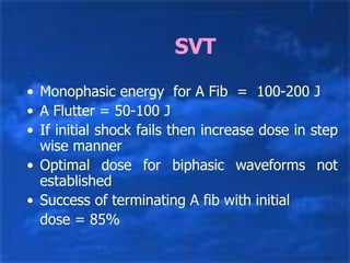 SVT
• Monophasic energy for A Fib = 100-200 J
• A Flutter = 50-100 J
• If initial shock fails then increase dose in step
wise manner
• Optimal dose for biphasic waveforms not
established
• Success of terminating A fib with initial
dose = 85%
 