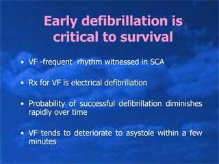 Early defibrillation is
critical to survival
• VF -frequent rhythm witnessed in SCA
• Rx for VF is electrical defibrillation
• Probability of successful defibrillation diminishes
rapidly over time
• VF tends to deteriorate to asystole within a few
minutes
 