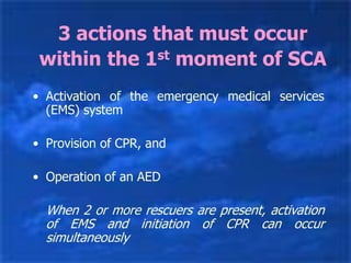 3 actions that must occur
within the 1st moment of SCA
• Activation of the emergency medical services
(EMS) system
• Provision of CPR, and
• Operation of an AED
When 2 or more rescuers are present, activation
of EMS and initiation of CPR can occur
simultaneously
 