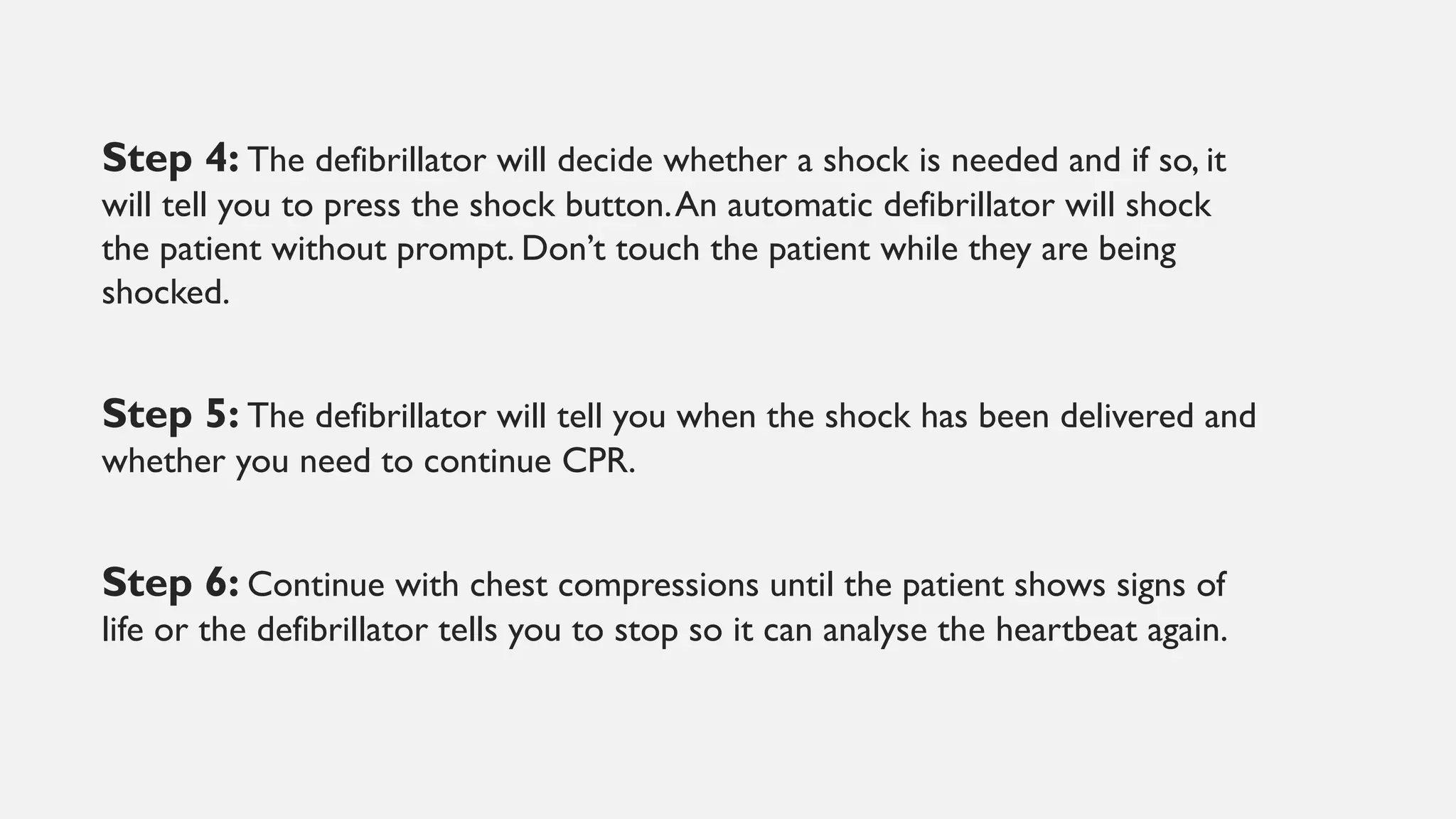 Step 4: The defibrillator will decide whether a shock is needed and if so, it
will tell you to press the shock button.An automatic defibrillator will shock
the patient without prompt. Don’t touch the patient while they are being
shocked.
Step 5: The defibrillator will tell you when the shock has been delivered and
whether you need to continue CPR.
Step 6: Continue with chest compressions until the patient shows signs of
life or the defibrillator tells you to stop so it can analyse the heartbeat again.
 