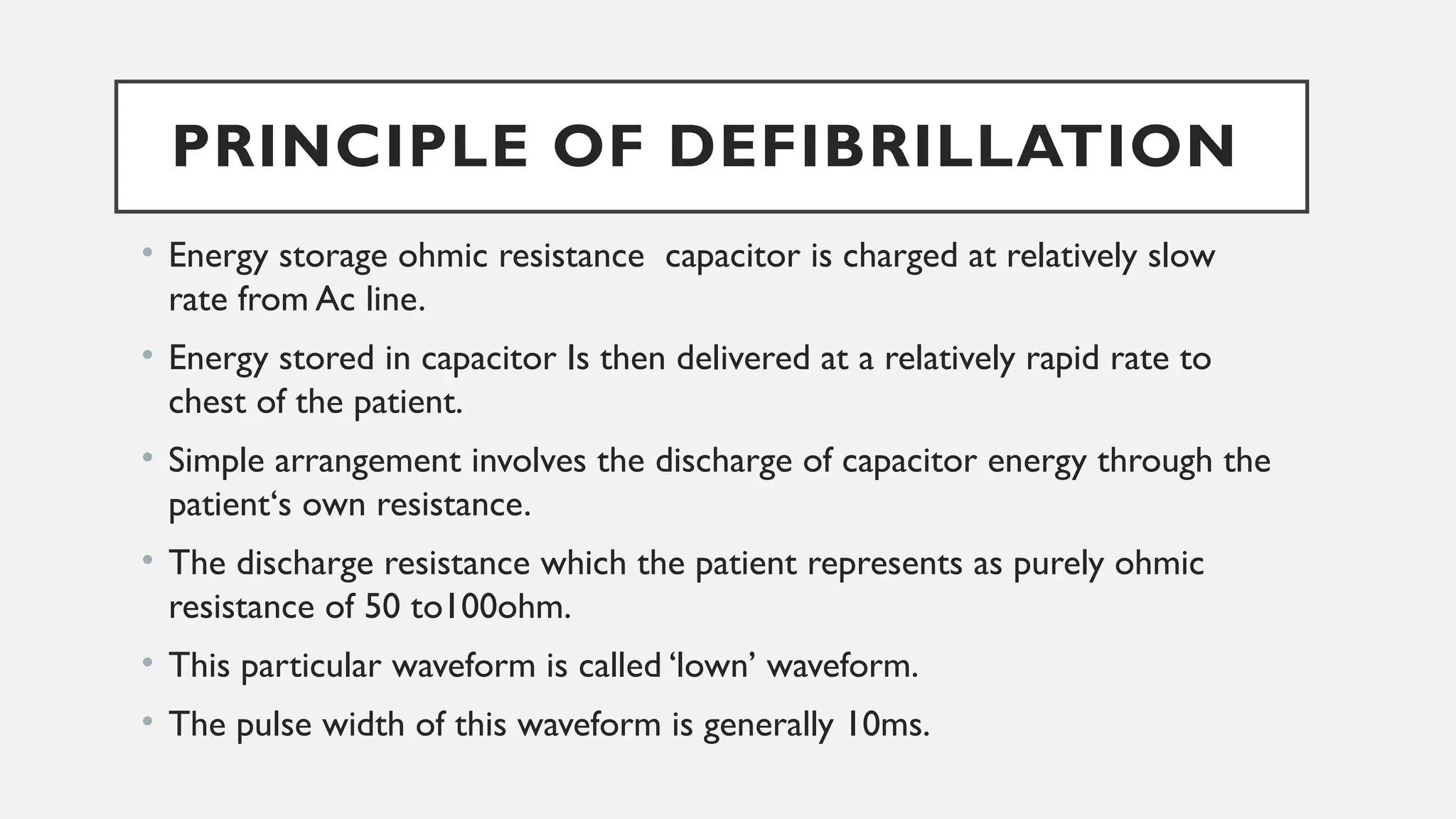 PRINCIPLE OF DEFIBRILLATION
• Energy storage ohmic resistance capacitor is charged at relatively slow
rate from Ac line.
• Energy stored in capacitor Is then delivered at a relatively rapid rate to
chest of the patient.
• Simple arrangement involves the discharge of capacitor energy through the
patient‘s own resistance.
• The discharge resistance which the patient represents as purely ohmic
resistance of 50 to100ohm.
• This particular waveform is called ‘lown’ waveform.
• The pulse width of this waveform is generally 10ms.
 