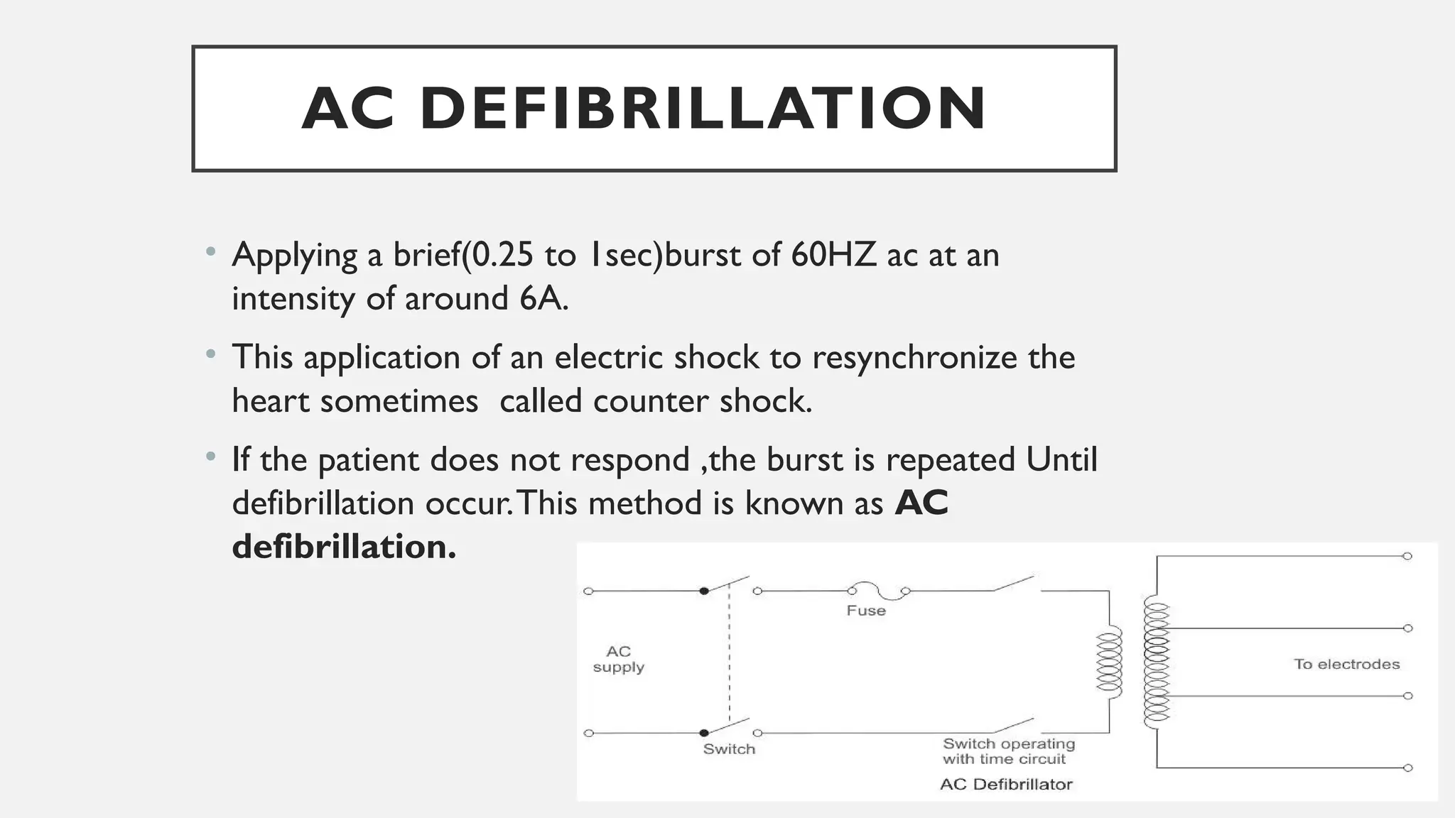 AC DEFIBRILLATION
• Applying a brief(0.25 to 1sec)burst of 60HZ ac at an
intensity of around 6A.
• This application of an electric shock to resynchronize the
heart sometimes called counter shock.
• If the patient does not respond ,the burst is repeated Until
defibrillation occur.This method is known as AC
defibrillation.
 