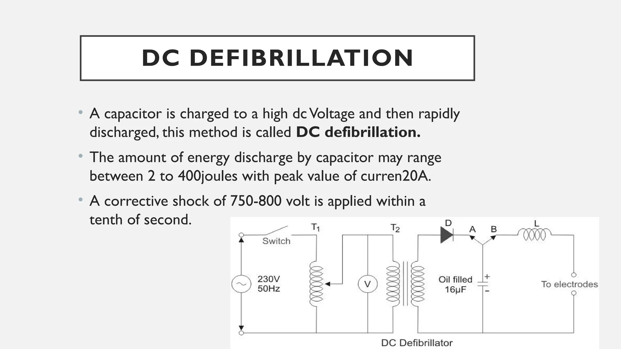 DC DEFIBRILLATION
• A capacitor is charged to a high dcVoltage and then rapidly
discharged, this method is called DC defibrillation.
• The amount of energy discharge by capacitor may range
between 2 to 400joules with peak value of curren20A.
• A corrective shock of 750-800 volt is applied within a
tenth of second.
 