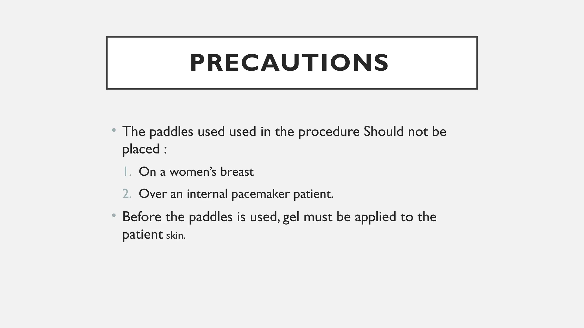 PRECAUTIONS
• The paddles used used in the procedure Should not be
placed :
1. On a women’s breast
2. Over an internal pacemaker patient.
• Before the paddles is used, gel must be applied to the
patient skin.
 