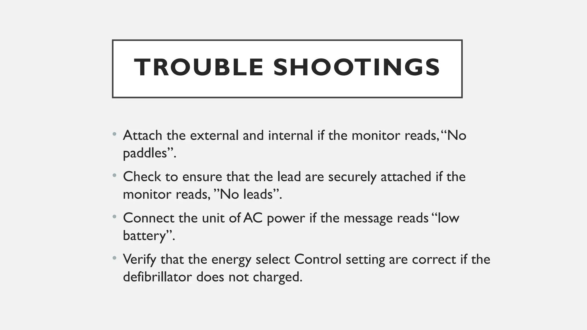 TROUBLE SHOOTINGS
• Attach the external and internal if the monitor reads,“No
paddles”.
• Check to ensure that the lead are securely attached if the
monitor reads, ”No leads”.
• Connect the unit of AC power if the message reads “low
battery”.
• Verify that the energy select Control setting are correct if the
defibrillator does not charged.
 
