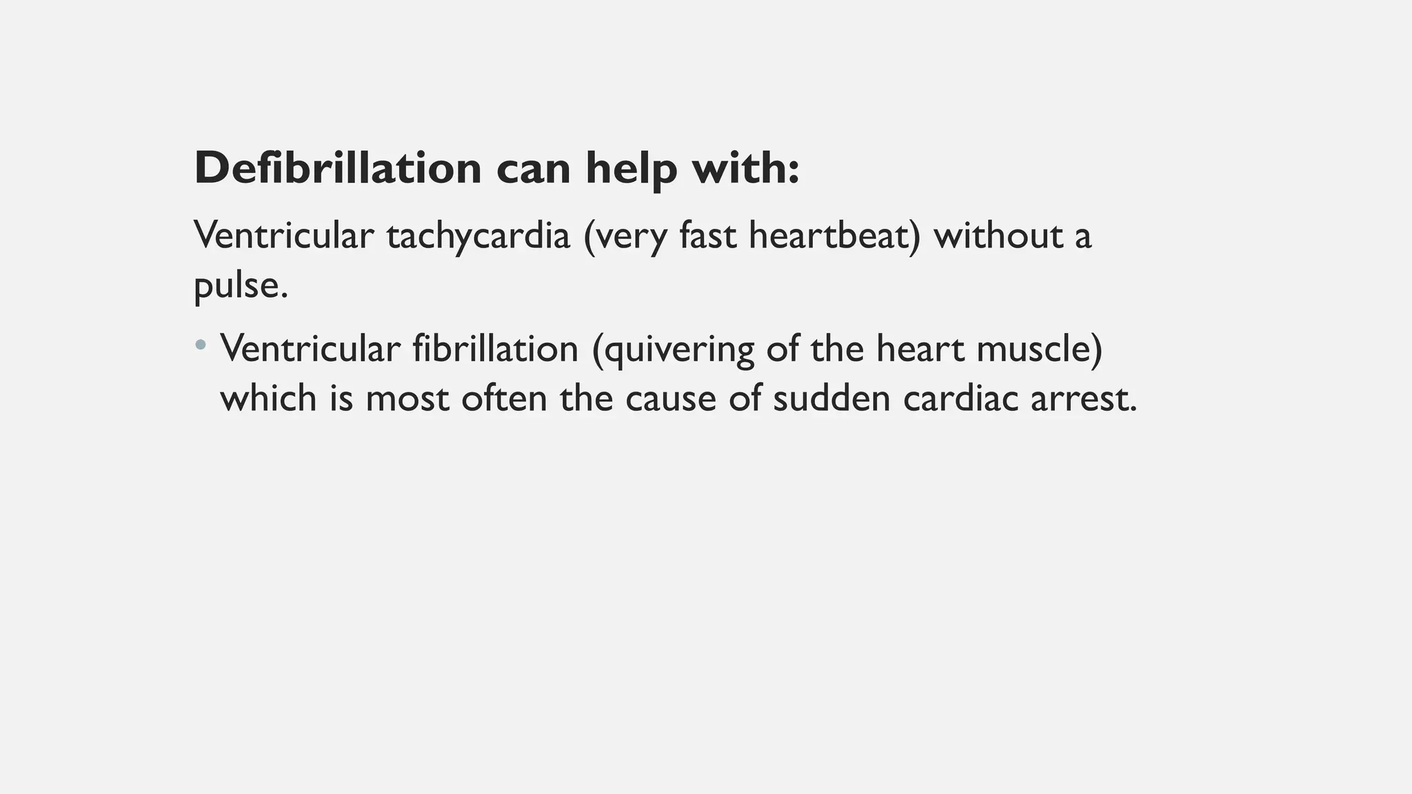 Defibrillation can help with:
Ventricular tachycardia (very fast heartbeat) without a
pulse.
• Ventricular fibrillation (quivering of the heart muscle)
which is most often the cause of sudden cardiac arrest.
 