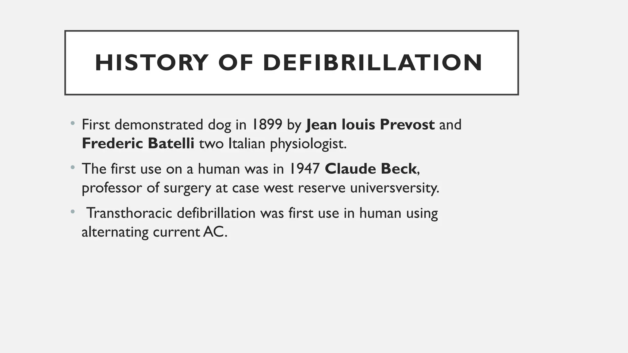 HISTORY OF DEFIBRILLATION
• First demonstrated dog in 1899 by Jean louis Prevost and
Frederic Batelli two Italian physiologist.
• The first use on a human was in 1947 Claude Beck,
professor of surgery at case west reserve universversity.
• Transthoracic defibrillation was first use in human using
alternating current AC.
 