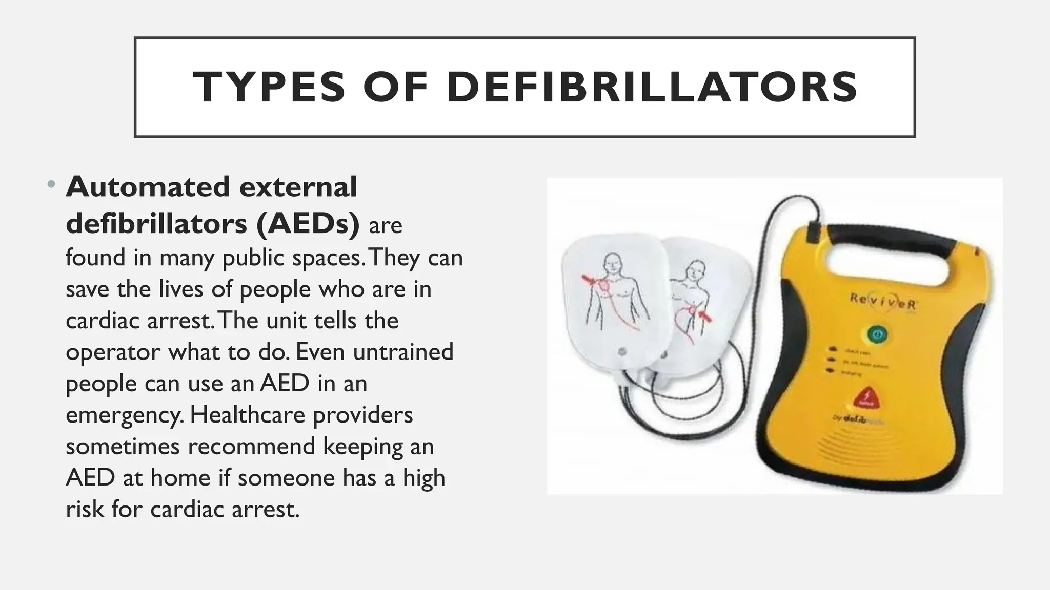 TYPES OF DEFIBRILLATORS
• Automated external
defibrillators (AEDs) are
found in many public spaces.They can
save the lives of people who are in
cardiac arrest.The unit tells the
operator what to do. Even untrained
people can use an AED in an
emergency. Healthcare providers
sometimes recommend keeping an
AED at home if someone has a high
risk for cardiac arrest.
 