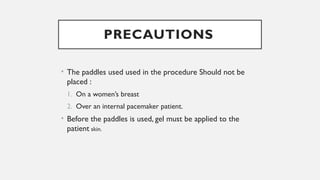 PRECAUTIONS
• The paddles used used in the procedure Should not be
placed :
1. On a women’s breast
2. Over an internal pacemaker patient.
• Before the paddles is used, gel must be applied to the
patient skin.
 