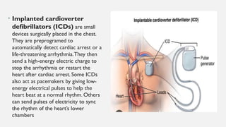 • Implanted cardioverter
defibrillators (ICDs) are small
devices surgically placed in the chest.
They are preprogramed to
automatically detect cardiac arrest or a
life-threatening arrhythmia.They then
send a high-energy electric charge to
stop the arrhythmia or restart the
heart after cardiac arrest. Some ICDs
also act as pacemakers by giving low-
energy electrical pulses to help the
heart beat at a normal rhythm. Others
can send pulses of electricity to sync
the rhythm of the heart’s lower
chambers
 