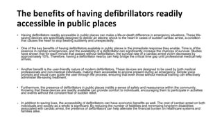 The benefits of having defibrillators readily
accessible in public places
• Having defibrillators readily accessible in public places can make a life-or-death difference in emergency situations. These life-
saving devices are specifically designed to deliver an electric shock to the heart in cases of sudden cardiac arrest, a condition
that causes the heart to stop beating suddenly and unexpectedly.
• One of the key benefits of having defibrillators available in public places is the immediate response they enable. Time is of the
essence in cardiac emergencies, and the availability of a defibrillator can significantly increase the chances of survival. Studies
have shown that for each minute that passes without defibrillation, the survival rate of a cardiac arrest victim decreases by
approximately 10%. Therefore, having a defibrillator nearby can help bridge the critical time gap until professional medical help
arrives.
• Another benefit is the user-friendly nature of modern defibrillators. These devices are designed to be used by both medical
professionals and non-medical individuals, making them accessible to anyone present during an emergency. Simple voice
prompts and visual cues guide the user through the process, ensuring that even those without medical training can effectively
administer life-saving treatment.
• Furthermore, the presence of defibrillators in public places instills a sense of safety and reassurance within the community.
Knowing that these devices are readily available can provide comfort to individuals, encouraging them to participate in activities
and events without the constant fear of sudden relief.
• In addition to saving lives, the accessibility of defibrillators can have economic benefits as well. The cost of cardiac arrest on both
individuals and society as a whole is significant. By reducing the number of fatalities and minimizing long-term disabilities
associated with cardiac arrest, the presence of defibrillators can help alleviate the financial burden on healthcare systems and
families alike.
 