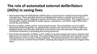 The role of automated external defibrillators
(AEDs) in saving lives
• Automated external defibrillators (AEDs) play a crucial role in saving lives during cardiac
emergencies. These portable devices are designed to deliver a shock to the heart in
cases of cardiac arrest, helping to restore the heart's normal rhythm. The importance of
having AEDs readily available in public spaces, workplaces, and other high-traffic areas
cannot be overstated.
• During a sudden cardiac arrest, every second counts. The immediate use of an AED,
along with performing CPR, can significantly increase the chances of survival. AEDs are
designed to be user-friendly, with clear instructions and voice prompts that guide even
untrained individuals in providing life-saving assistance.
• One of the key benefits of AEDs is their ability to quickly analyze the heart's rhythm and
determine if a shock is required. This automated process eliminates the need for human
interpretation and ensures a timely response. The prompt delivery of an electric shock
can help restore a normal heart rhythm, allowing vital organs to receive the oxygen they
need.
 