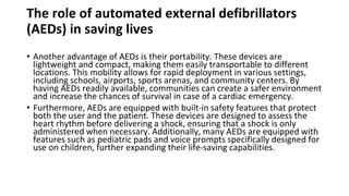 The role of automated external defibrillators
(AEDs) in saving lives
• Another advantage of AEDs is their portability. These devices are
lightweight and compact, making them easily transportable to different
locations. This mobility allows for rapid deployment in various settings,
including schools, airports, sports arenas, and community centers. By
having AEDs readily available, communities can create a safer environment
and increase the chances of survival in case of a cardiac emergency.
• Furthermore, AEDs are equipped with built-in safety features that protect
both the user and the patient. These devices are designed to assess the
heart rhythm before delivering a shock, ensuring that a shock is only
administered when necessary. Additionally, many AEDs are equipped with
features such as pediatric pads and voice prompts specifically designed for
use on children, further expanding their life-saving capabilities.
 