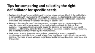 Tips for comparing and selecting the right
defibrillator for specific needs
• Evaluate the device's compatibility with existing infrastructure: Check if the defibrillator
is compatible with your existing infrastructure, such as medical record systems or data
transfer capabilities. Integration with other medical devices or systems can streamline
workflows and enhance the overall efficiency of patient care.
• Research the manufacturer's reputation and customer support: Look for reputable
manufacturers with a track record of producing high-quality defibrillators. Read
customer reviews and testimonials to gauge the device's performance in real-world
scenarios. Additionally, consider the availability of customer support, training resources,
and warranty options provided by the manufacturer.
• Seek expert advice: If you are unsure about the technical aspects or specific
requirements, don't hesitate to seek advice from healthcare professionals or experts in
the field. They can provide valuable insights and guidance based on their experience and
knowledge.
 