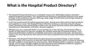 What is the Hospital Product Directory?
• The Hospital Product Directory is an invaluable resource for defibrillator dealers and other
medical equipment providers. This comprehensive directory is specifically tailored to the needs
of those in the healthcare industry, offering a wide range of information and listings related to
hospital products and services.
• In the fast-paced world of medical equipment sales, staying up-to-date with the latest products
and suppliers is crucial. The Hospital Product Directory serves as a one-stop-shop for all your
needs, providing a centralized platform where you can easily find and connect with defibrillator
manufacturers, distributors, and other relevant suppliers.
• Whether you are a seasoned dealer or just starting out in the industry, this directory offers a
wealth of information to help you navigate the complex landscape of hospital products. From
advanced defibrillator models to compatible accessories and replacement parts, the directory
covers it all, ensuring that you have access to the most comprehensive and accurate information
available.
• Moreover, the Hospital Product Directory goes beyond just product listings. It also includes
valuable insights and resources to help you make informed decisions when it comes to selecting
the right suppliers and products for your business. With detailed profiles, customer reviews, and
ratings, you can gain valuable insights into the reputation and reliability of different suppliers,
allowing you to make confident and informed business decisions.
 