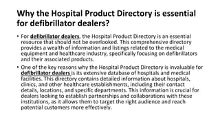 Why the Hospital Product Directory is essential
for defibrillator dealers?
• For defibrillator dealers, the Hospital Product Directory is an essential
resource that should not be overlooked. This comprehensive directory
provides a wealth of information and listings related to the medical
equipment and healthcare industry, specifically focusing on defibrillators
and their associated products.
• One of the key reasons why the Hospital Product Directory is invaluable for
defibrillator dealers is its extensive database of hospitals and medical
facilities. This directory contains detailed information about hospitals,
clinics, and other healthcare establishments, including their contact
details, locations, and specific departments. This information is crucial for
dealers looking to establish partnerships and collaborations with these
institutions, as it allows them to target the right audience and reach
potential customers more effectively.
 