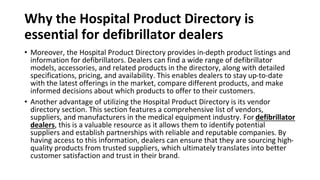 Why the Hospital Product Directory is
essential for defibrillator dealers
• Moreover, the Hospital Product Directory provides in-depth product listings and
information for defibrillators. Dealers can find a wide range of defibrillator
models, accessories, and related products in the directory, along with detailed
specifications, pricing, and availability. This enables dealers to stay up-to-date
with the latest offerings in the market, compare different products, and make
informed decisions about which products to offer to their customers.
• Another advantage of utilizing the Hospital Product Directory is its vendor
directory section. This section features a comprehensive list of vendors,
suppliers, and manufacturers in the medical equipment industry. For defibrillator
dealers, this is a valuable resource as it allows them to identify potential
suppliers and establish partnerships with reliable and reputable companies. By
having access to this information, dealers can ensure that they are sourcing high-
quality products from trusted suppliers, which ultimately translates into better
customer satisfaction and trust in their brand.
 