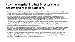 How the Hospital Product Directory helps
dealers find reliable suppliers?
• The Hospital Product Directory is an indispensable resource for defibrillator dealers in their quest to find
reliable suppliers. As the demand for life-saving defibrillators continues to rise, it becomes crucial for dealers
to have access to trustworthy suppliers who can meet their needs consistently.
• This directory serves as a comprehensive database of suppliers specializing in medical equipment. It
provides detailed information about each supplier, including their contact details, product offerings,
certifications, and customer reviews. By utilizing this directory, dealers can easily identify and connect with
suppliers that have a proven track record of delivering high-quality defibrillators.
• One of the key advantages of using the Hospital Product Directory is the assurance it provides in terms of
supplier reliability. Every supplier listed in the directory undergoes a rigorous screening process to ensure
their credibility and adherence to industry standards. This eliminates the uncertainty and risk associated
with partnering with unknown or untrustworthy suppliers.
• Moreover, the directory allows dealers to compare different suppliers side by side, enabling them to make
informed decisions based on factors such as pricing, product specifications, warranty terms, and delivery
timelines. This level of transparency empowers dealers to choose suppliers that best align with their
business requirements and customer expectations.
• In addition to supplier information, the Hospital Product Directory also offers valuable resources and
industry insights. It keeps dealers updated on the latest advancements in defibrillator technology, regulatory
changes, and emerging trends. This knowledge equips dealers with a competitive edge, enabling them to
stay ahead in the dynamic and ever-evolving healthcare market.
 
