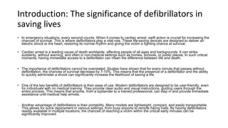 Introduction: The significance of defibrillators in
saving lives
• In emergency situations, every second counts. When it comes to cardiac arrest, swift action is crucial for increasing the
chances of survival. This is where defibrillators play a vital role. These life-saving devices are designed to deliver an
electric shock to the heart, restoring its normal rhythm and giving the victim a fighting chance at survival.
• Cardiac arrest is a leading cause of death worldwide, affecting people of all ages and backgrounds. It can strike
suddenly, without warning, and often in non-medical settings such as homes, schools, or public places. In such critical
moments, having immediate access to a defibrillator can mean the difference between life and death.
• The importance of defibrillators cannot be overstated. Studies have shown that for every minute that passes without
defibrillation, the chances of survival decrease by 7-10%. This means that the presence of a defibrillator and the ability
to quickly administer a shock can significantly increase the likelihood of saving a life.
• One of the key benefits of defibrillators is their ease of use. Modern defibrillators are designed to be user-friendly, even
for individuals with no medical training. They provide clear audio and visual instructions, guiding users through the
entire process. This means that anyone, from a bystander to a trained professional, can step in and provide immediate
assistance until medical help arrives.
• Another advantage of defibrillators is their portability. Many models are lightweight, compact, and easily transportable.
This allows for quick deployment in various settings, from busy airports to remote hiking trails. By having defibrillators
readily available in multiple locations, the chances of reaching a victim within the critical early minutes can be
significantly improved.
 