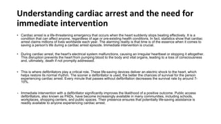 Understanding cardiac arrest and the need for
immediate intervention
• Cardiac arrest is a life-threatening emergency that occurs when the heart suddenly stops beating effectively. It is a
condition that can affect anyone, regardless of age or pre-existing health conditions. In fact, statistics show that cardiac
arrest claims millions of lives worldwide each year. The alarming reality is that time is of the essence when it comes to
saving a person's life during a cardiac arrest episode. Immediate intervention is crucial.
• During cardiac arrest, the heart's electrical system malfunctions, causing an irregular heartbeat or stopping it altogether.
This disruption prevents the heart from pumping blood to the body and vital organs, leading to a loss of consciousness
and, ultimately, death if not promptly addressed.
• This is where defibrillators play a critical role. These life-saving devices deliver an electric shock to the heart, which
helps restore its normal rhythm. The sooner a defibrillator is used, the better the chances of survival for the person
experiencing cardiac arrest. Every minute that passes without defibrillation decreases the survival rate by around 7-
10%.
• Immediate intervention with a defibrillator significantly improves the likelihood of a positive outcome. Public access
defibrillators, also known as PADs, have become increasingly available in many communities, including schools,
workplaces, shopping centers, and public spaces. Their presence ensures that potentially life-saving assistance is
readily available to anyone experiencing cardiac arrest.
 