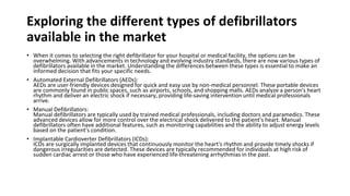 Exploring the different types of defibrillators
available in the market
• When it comes to selecting the right defibrillator for your hospital or medical facility, the options can be
overwhelming. With advancements in technology and evolving industry standards, there are now various types of
defibrillators available in the market. Understanding the differences between these types is essential to make an
informed decision that fits your specific needs.
• Automated External Defibrillators (AEDs):
AEDs are user-friendly devices designed for quick and easy use by non-medical personnel. These portable devices
are commonly found in public spaces, such as airports, schools, and shopping malls. AEDs analyze a person's heart
rhythm and deliver an electric shock if necessary, providing life-saving intervention until medical professionals
arrive.
• Manual Defibrillators:
Manual defibrillators are typically used by trained medical professionals, including doctors and paramedics. These
advanced devices allow for more control over the electrical shock delivered to the patient's heart. Manual
defibrillators often have additional features, such as monitoring capabilities and the ability to adjust energy levels
based on the patient's condition.
• Implantable Cardioverter Defibrillators (ICDs):
ICDs are surgically implanted devices that continuously monitor the heart's rhythm and provide timely shocks if
dangerous irregularities are detected. These devices are typically recommended for individuals at high risk of
sudden cardiac arrest or those who have experienced life-threatening arrhythmias in the past.
 