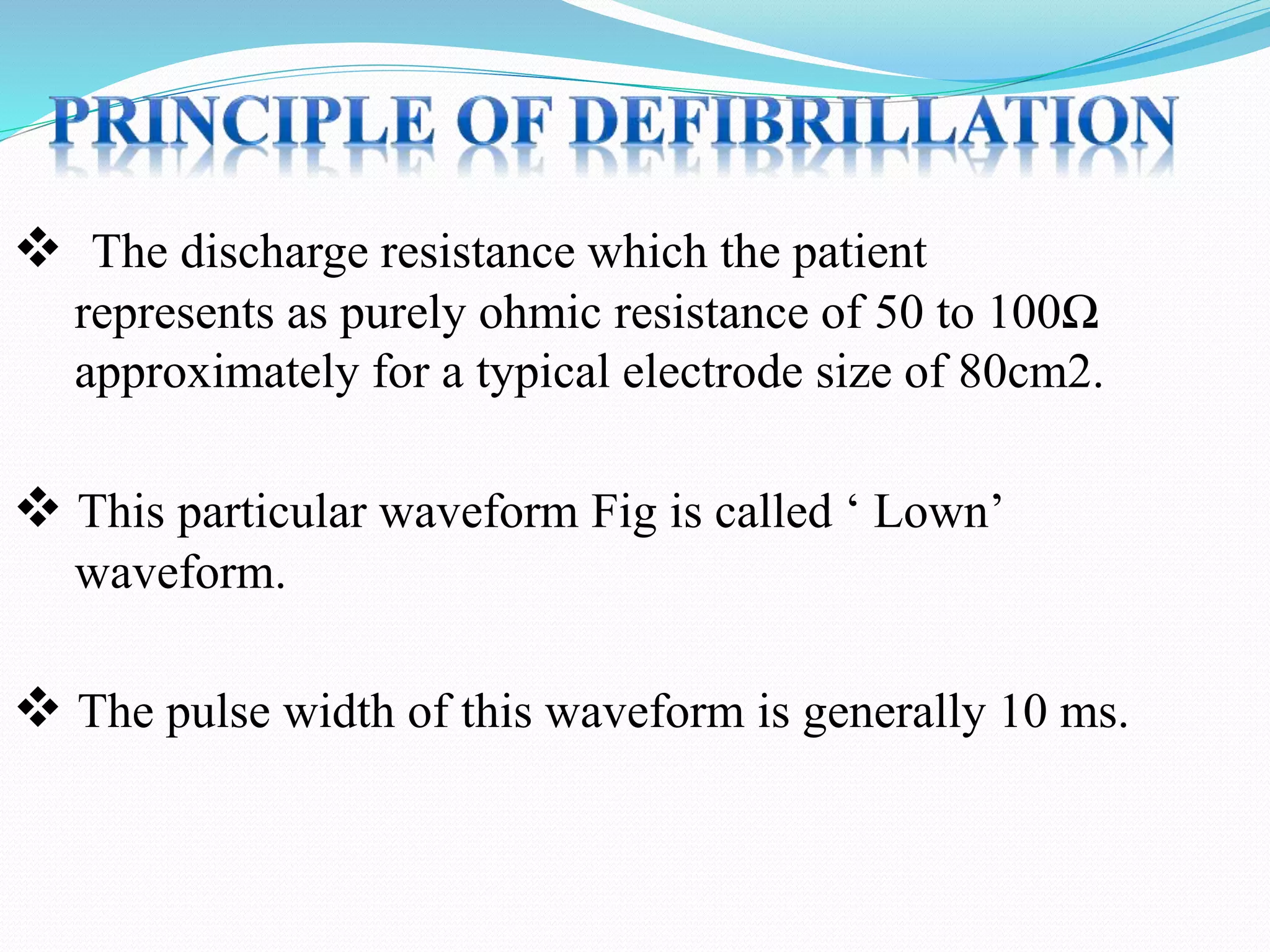  The discharge resistance which the patient
represents as purely ohmic resistance of 50 to 100Ω
approximately for a typical electrode size of 80cm2.
 This particular waveform Fig is called ‘ Lown’
waveform.
 The pulse width of this waveform is generally 10 ms.
 