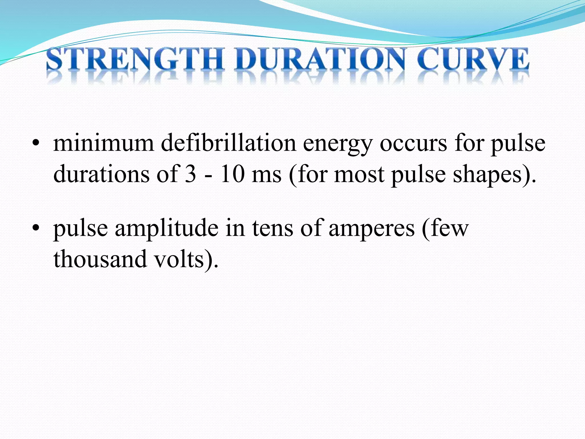 • minimum defibrillation energy occurs for pulse
durations of 3 - 10 ms (for most pulse shapes).
• pulse amplitude in tens of amperes (few
thousand volts).
 