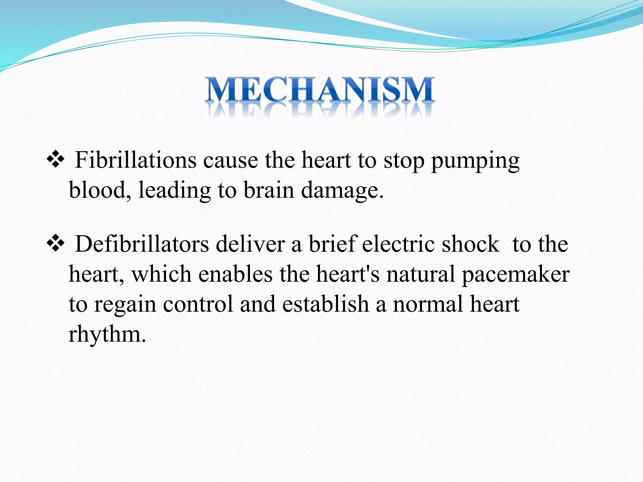  Fibrillations cause the heart to stop pumping
blood, leading to brain damage.
 Defibrillators deliver a brief electric shock to the
heart, which enables the heart's natural pacemaker
to regain control and establish a normal heart
rhythm.
 