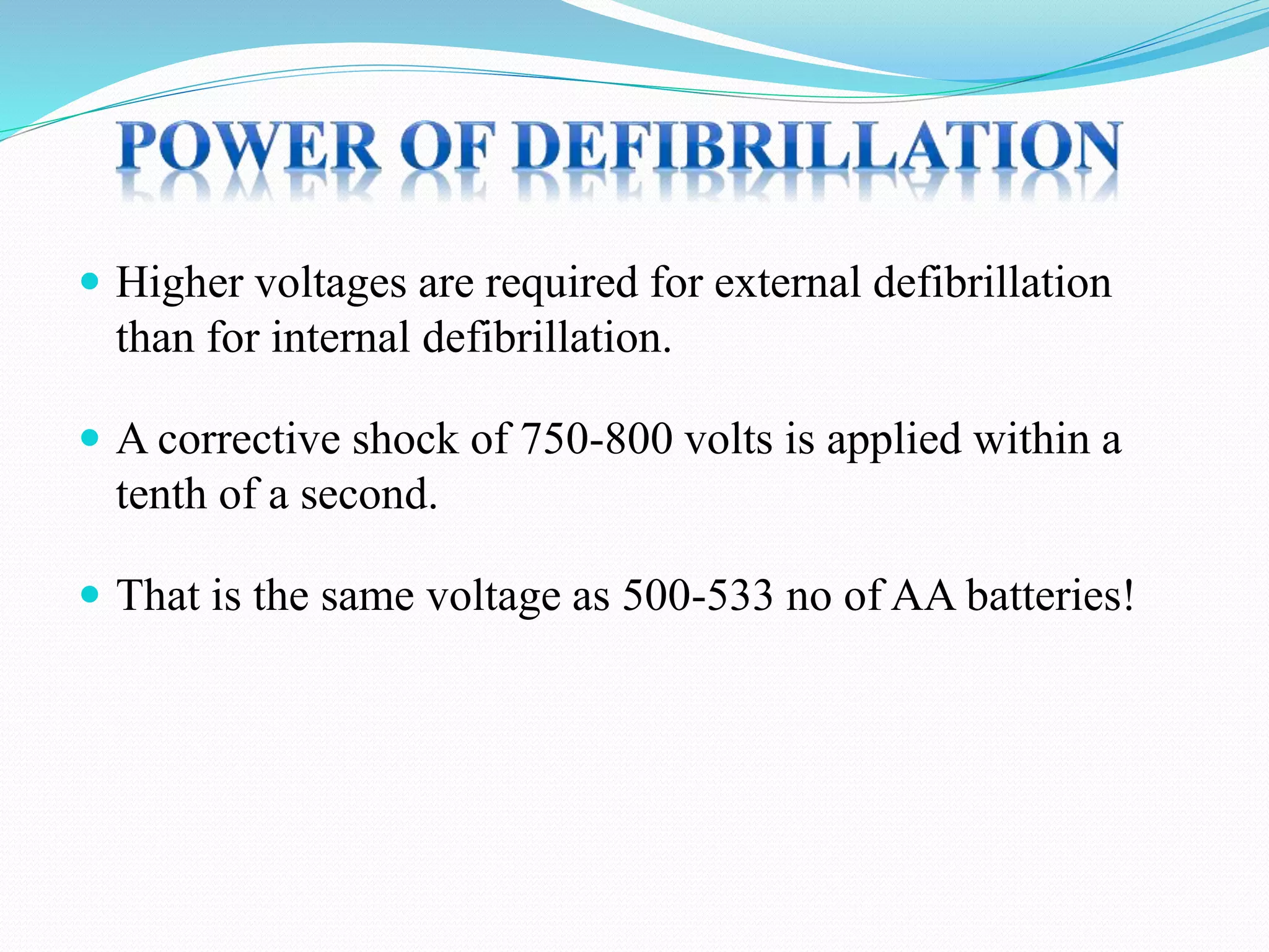  Higher voltages are required for external defibrillation
than for internal defibrillation.
 A corrective shock of 750-800 volts is applied within a
tenth of a second.
 That is the same voltage as 500-533 no of AA batteries!
 