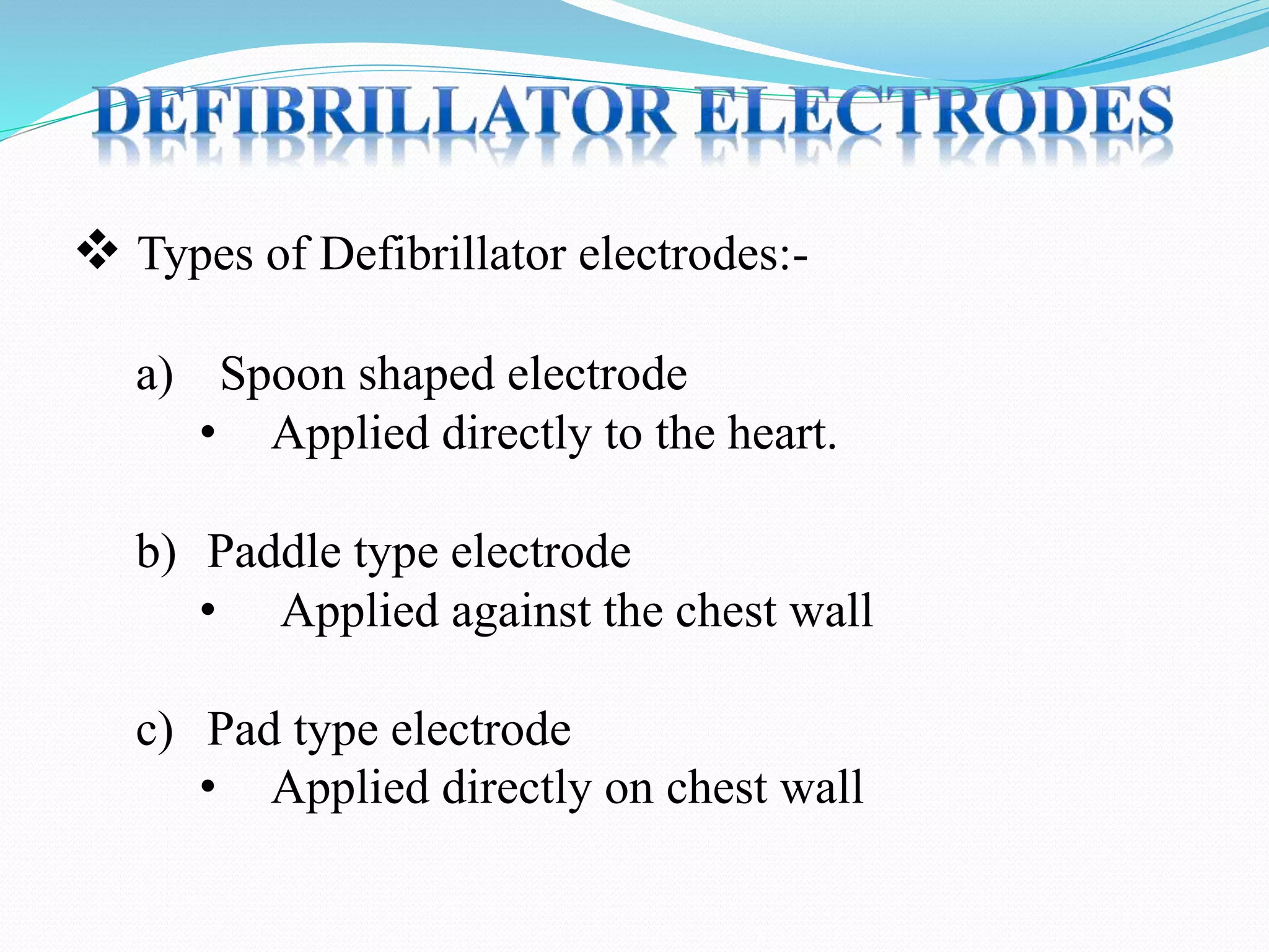  Types of Defibrillator electrodes:-
a) Spoon shaped electrode
• Applied directly to the heart.
b) Paddle type electrode
• Applied against the chest wall
c) Pad type electrode
• Applied directly on chest wall
 