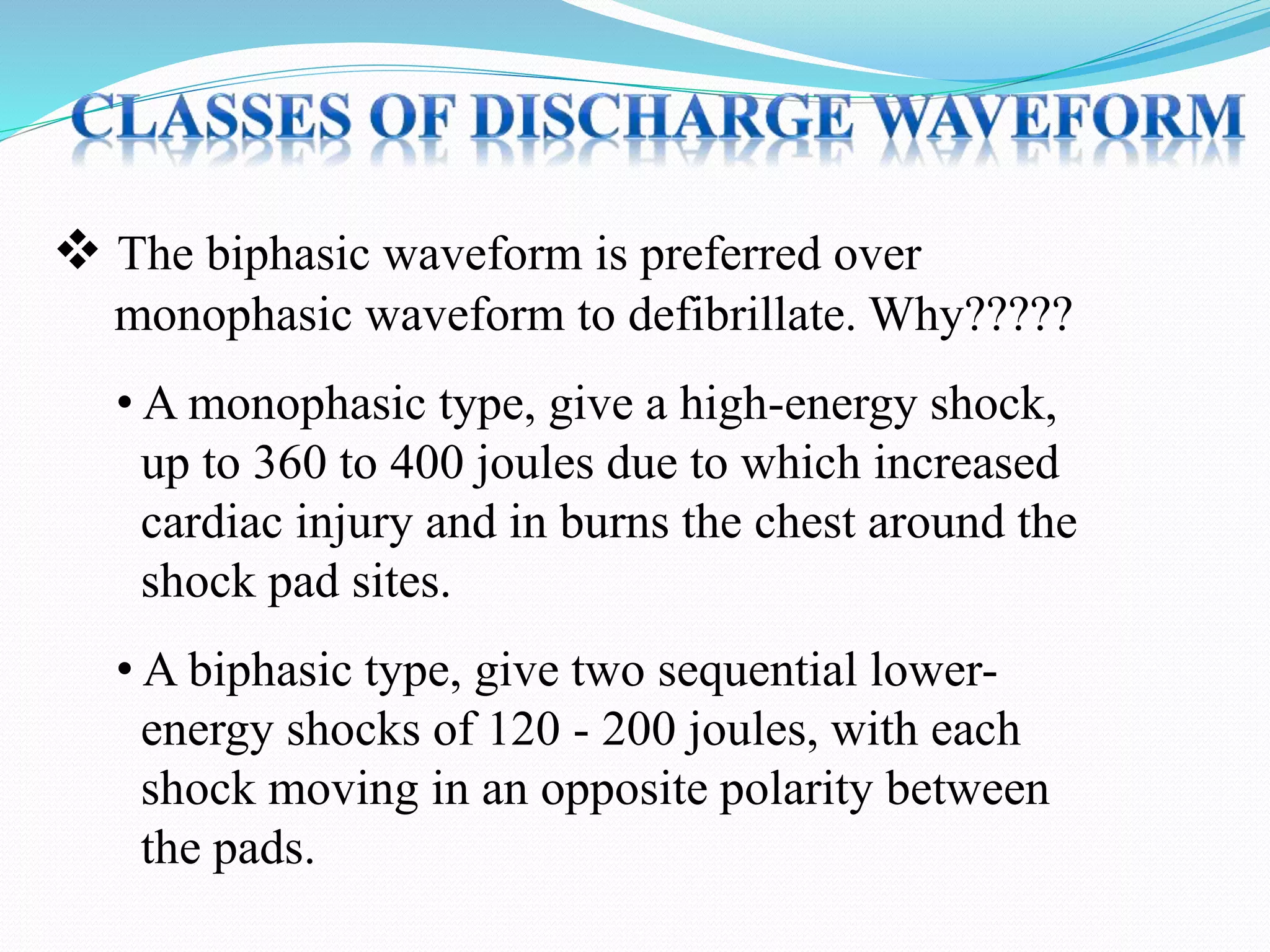  The biphasic waveform is preferred over
monophasic waveform to defibrillate. Why?????
• A monophasic type, give a high-energy shock,
up to 360 to 400 joules due to which increased
cardiac injury and in burns the chest around the
shock pad sites.
• A biphasic type, give two sequential lower-
energy shocks of 120 - 200 joules, with each
shock moving in an opposite polarity between
the pads.
 