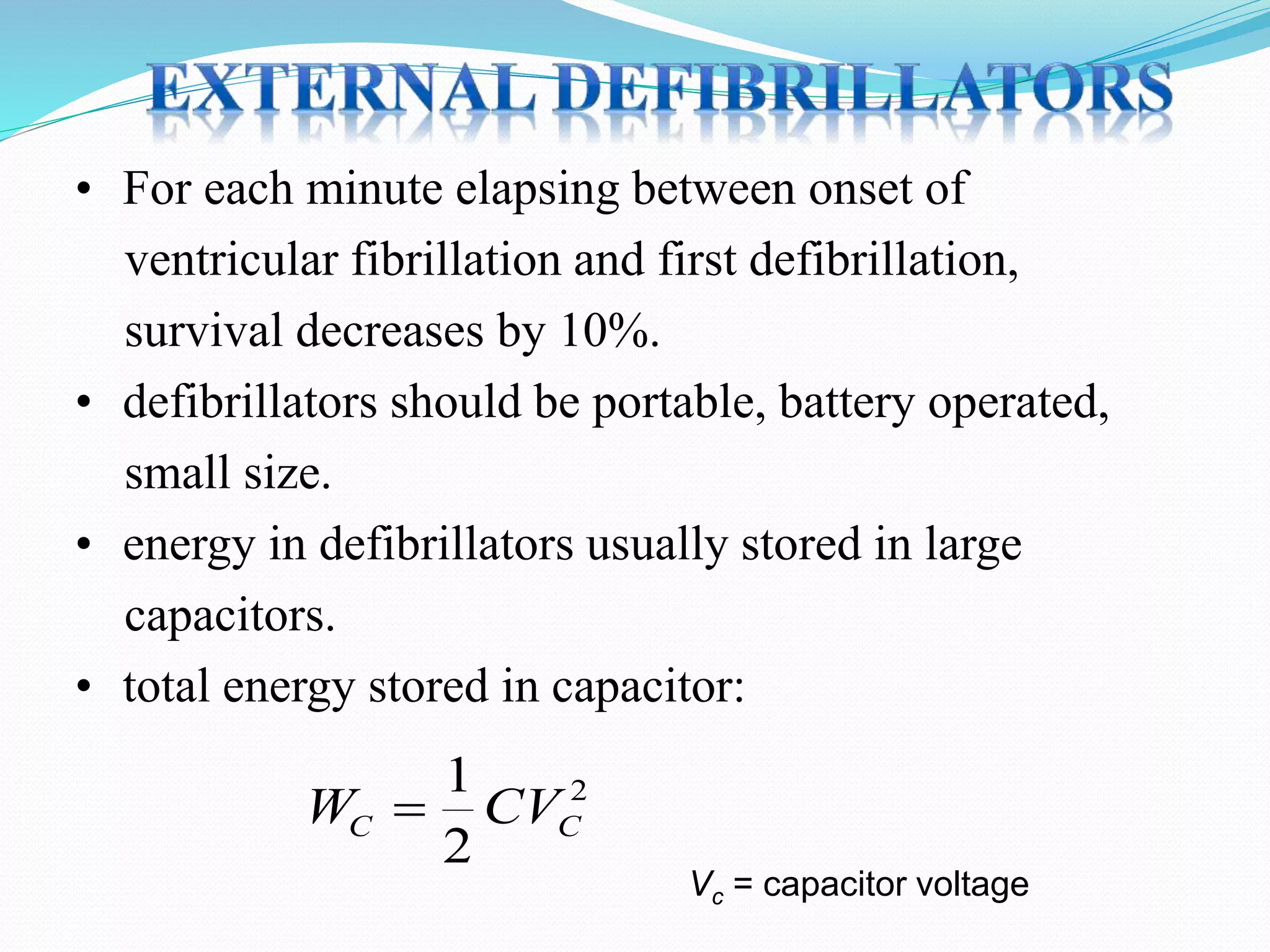 • For each minute elapsing between onset of
ventricular fibrillation and first defibrillation,
survival decreases by 10%.
• defibrillators should be portable, battery operated,
small size.
• energy in defibrillators usually stored in large
capacitors.
• total energy stored in capacitor:
W CVC C
1
2
2
Vc = capacitor voltage
 
