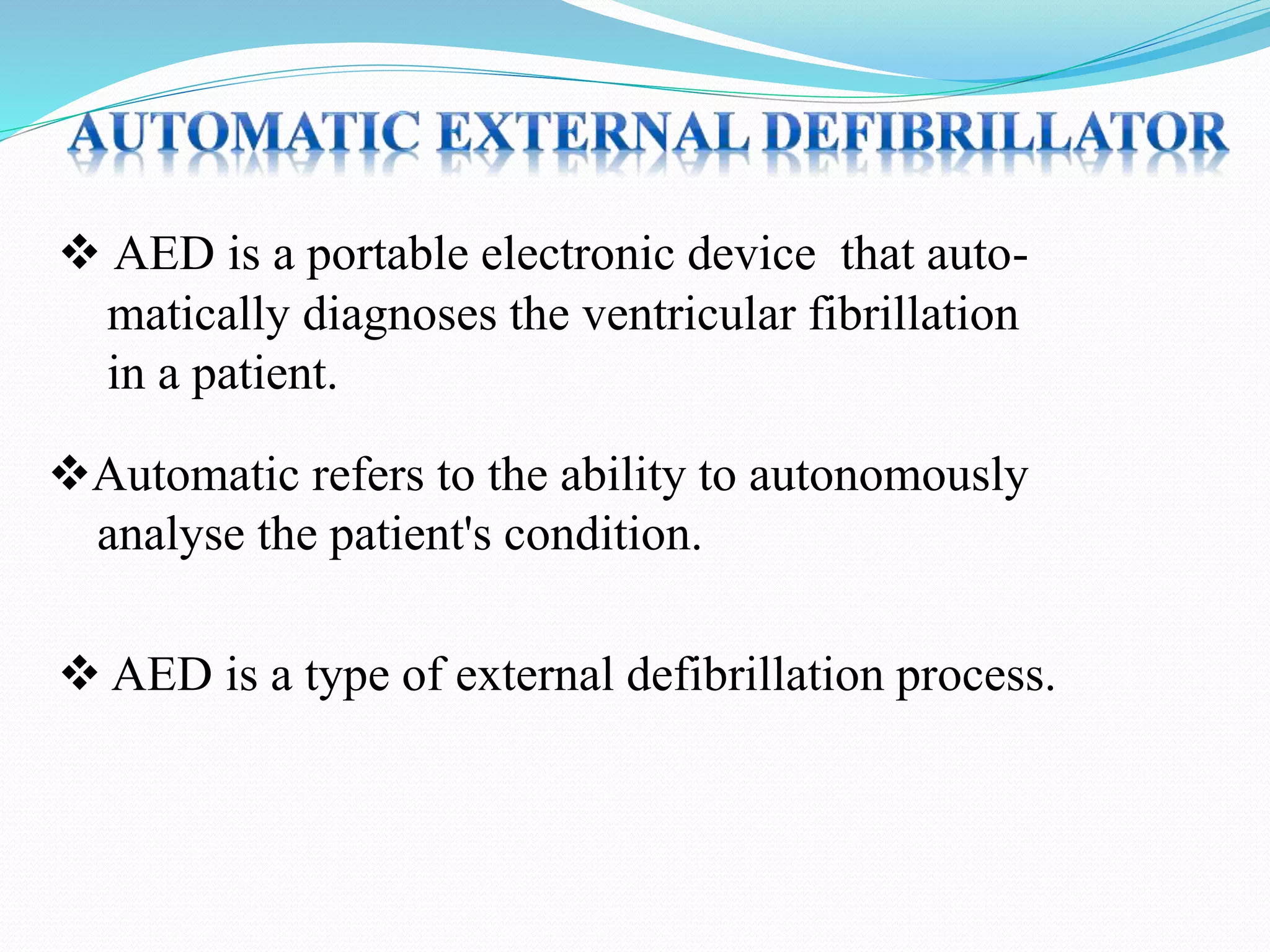  AED is a type of external defibrillation process.
 AED is a portable electronic device that auto-
matically diagnoses the ventricular fibrillation
in a patient.
Automatic refers to the ability to autonomously
analyse the patient's condition.
 