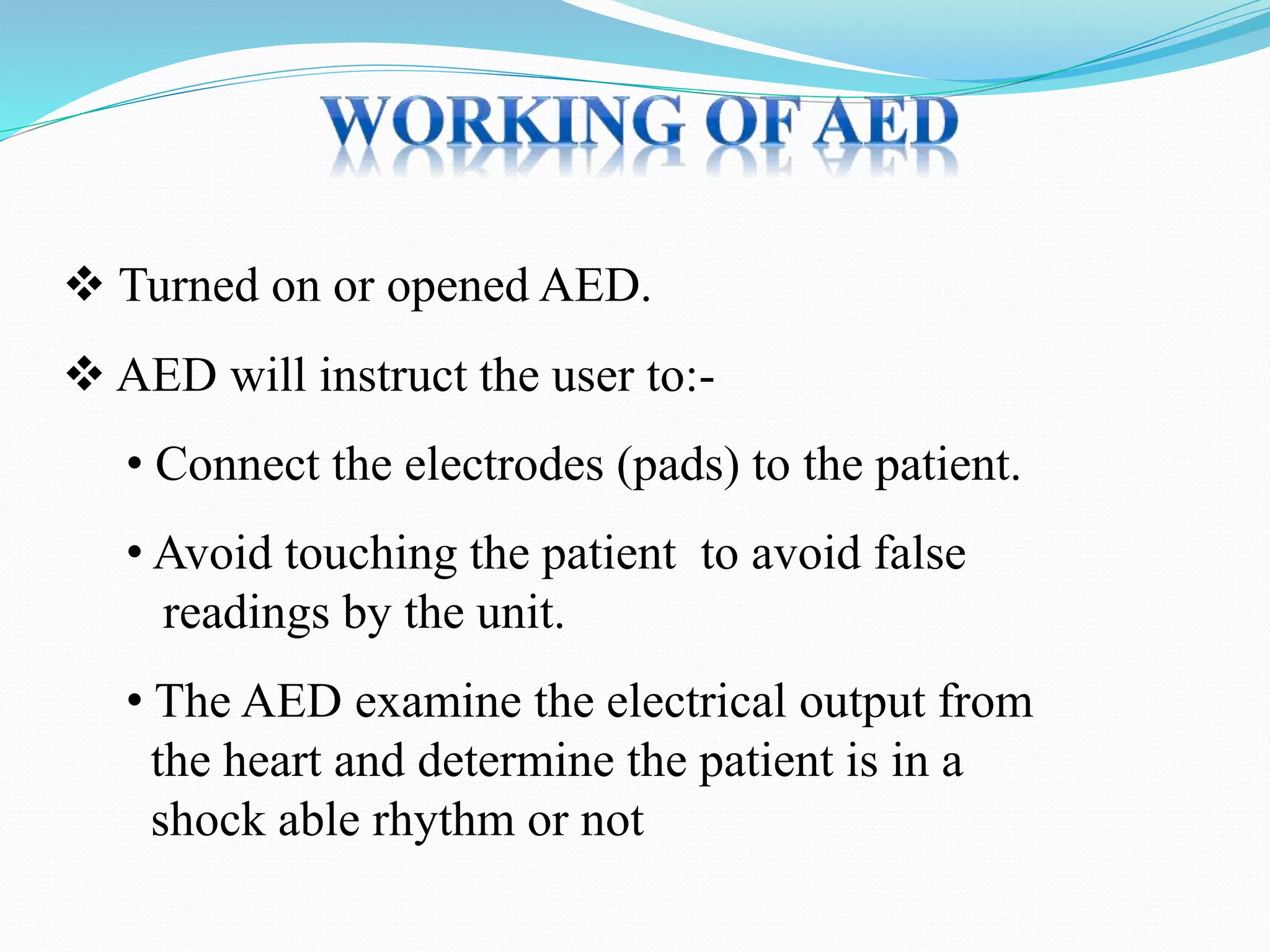  Turned on or opened AED.
 AED will instruct the user to:-
• Connect the electrodes (pads) to the patient.
• Avoid touching the patient to avoid false
readings by the unit.
• The AED examine the electrical output from
the heart and determine the patient is in a
shock able rhythm or not
 