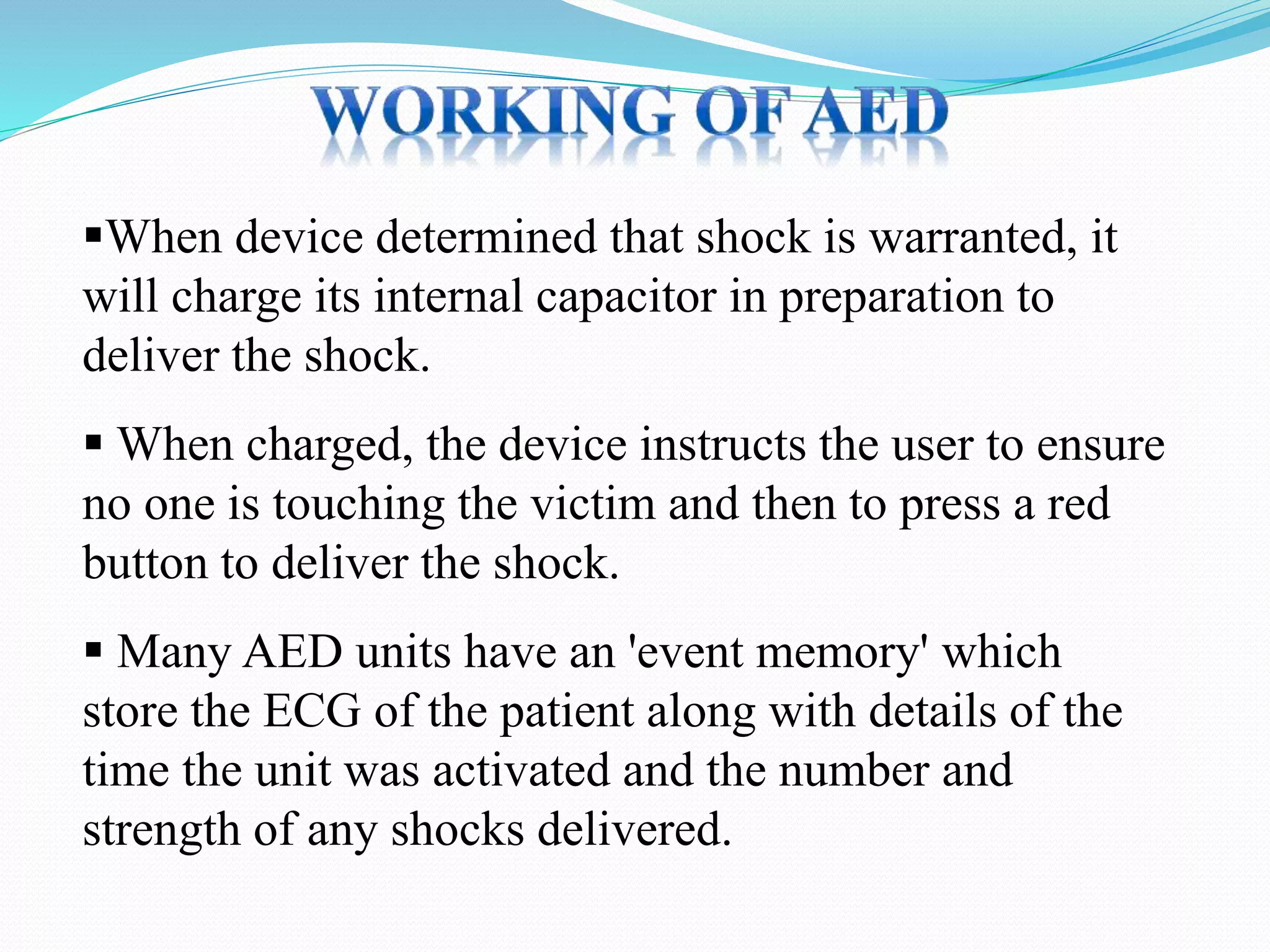 When device determined that shock is warranted, it
will charge its internal capacitor in preparation to
deliver the shock.
 When charged, the device instructs the user to ensure
no one is touching the victim and then to press a red
button to deliver the shock.
 Many AED units have an 'event memory' which
store the ECG of the patient along with details of the
time the unit was activated and the number and
strength of any shocks delivered.
 