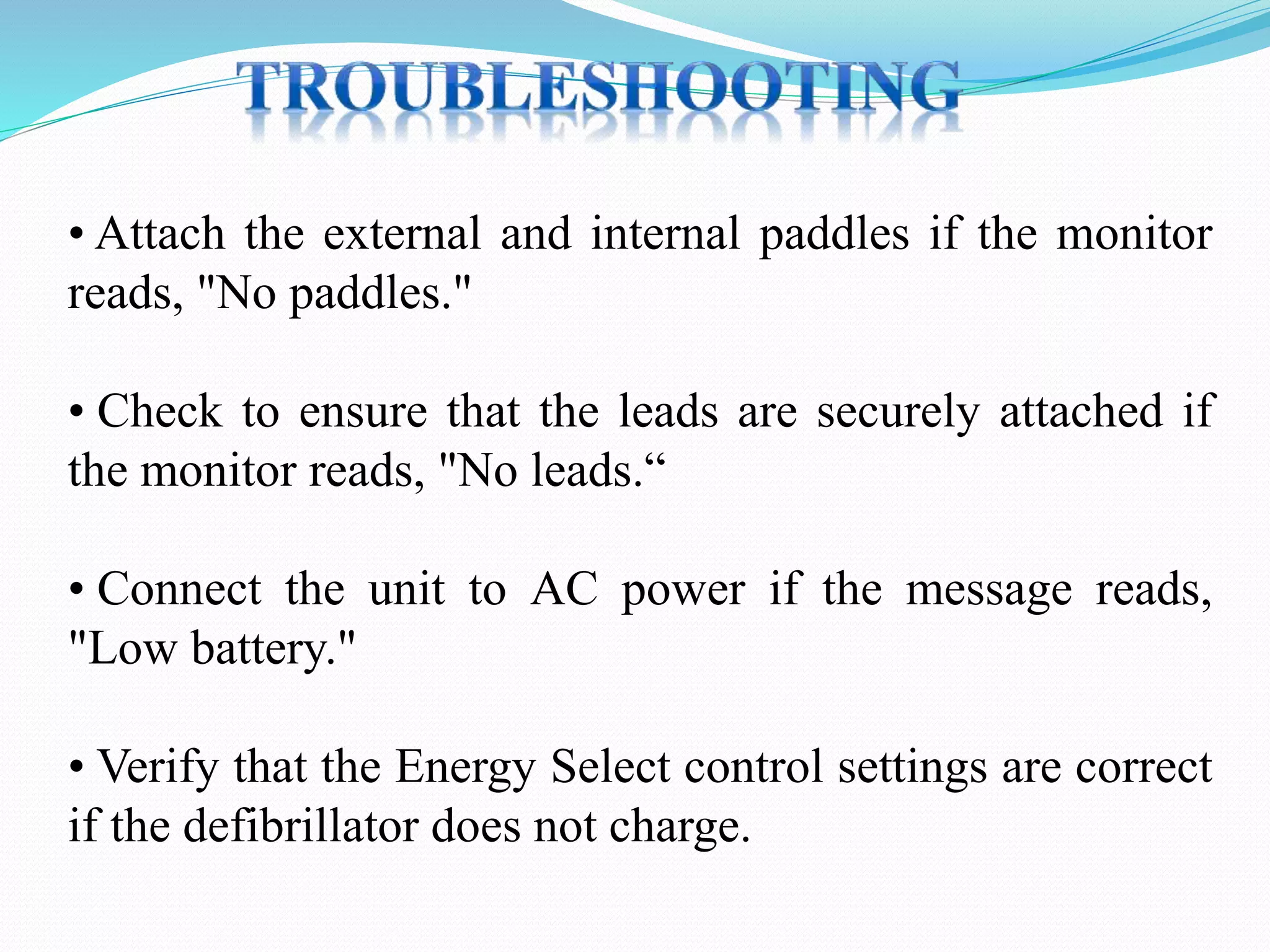 • Attach the external and internal paddles if the monitor
reads, "No paddles."
• Check to ensure that the leads are securely attached if
the monitor reads, "No leads.“
• Connect the unit to AC power if the message reads,
"Low battery."
• Verify that the Energy Select control settings are correct
if the defibrillator does not charge.
 
