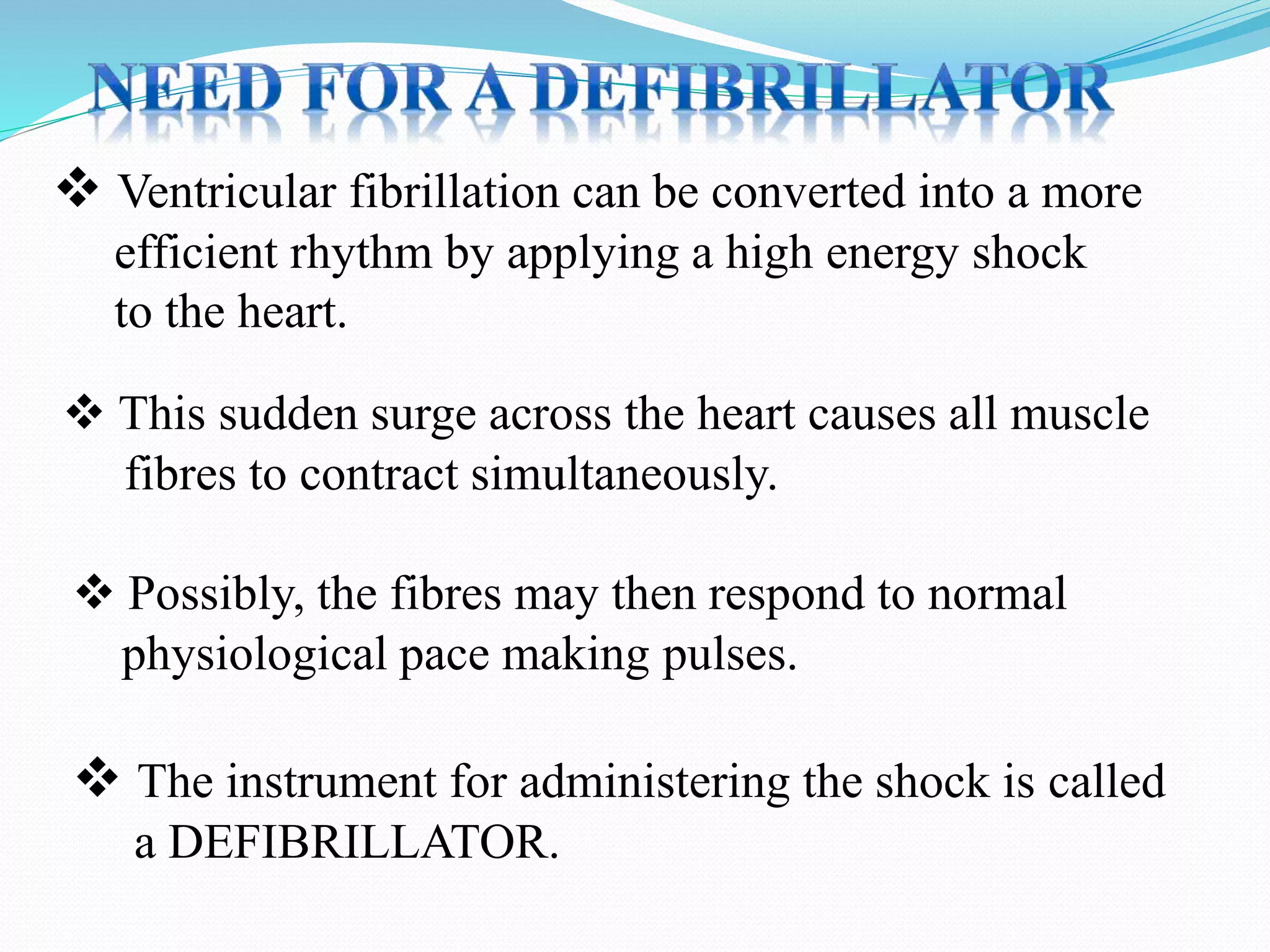  Ventricular fibrillation can be converted into a more
efficient rhythm by applying a high energy shock
to the heart.
 This sudden surge across the heart causes all muscle
fibres to contract simultaneously.
 The instrument for administering the shock is called
a DEFIBRILLATOR.
 Possibly, the fibres may then respond to normal
physiological pace making pulses.
 