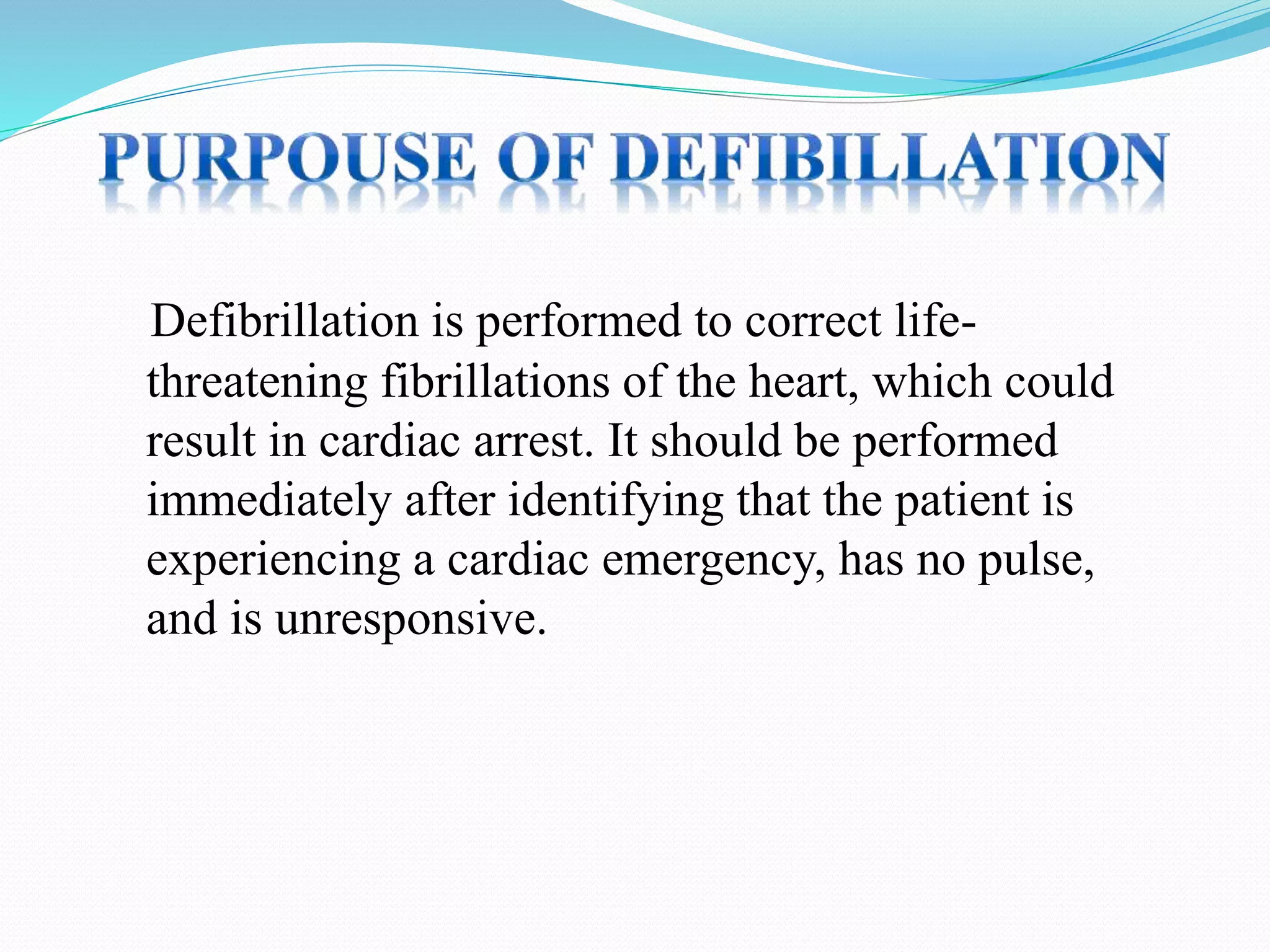 Defibrillation is performed to correct life-
threatening fibrillations of the heart, which could
result in cardiac arrest. It should be performed
immediately after identifying that the patient is
experiencing a cardiac emergency, has no pulse,
and is unresponsive.
 
