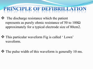  The discharge resistance which the patient
represents as purely ohmic resistance of 50 to 100Ω
approximately for a typical electrode size of 80cm2.

 This particular waveform Fig is called „ Lown‟
waveform.

 The pulse width of this waveform is generally 10 ms.

 