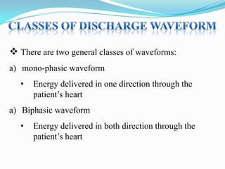  There are two general classes of waveforms:
a) mono-phasic waveform

•

Energy delivered in one direction through the
patient‟s heart

a) Biphasic waveform
•

Energy delivered in both direction through the
patient‟s heart

 